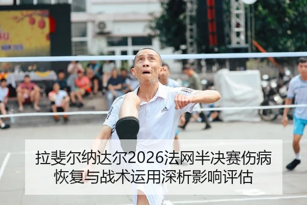 拉斐尔纳达尔2026法网半决赛伤病恢复与战术运用深析影响评估
