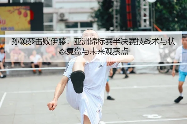 孙颖莎击败伊藤：亚洲锦标赛半决赛技战术与状态复盘与未来观察点